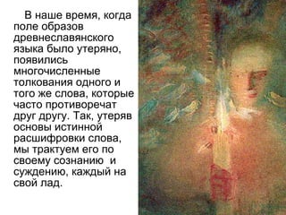 В наше время, когда поле образов древнеславянского языка было утеряно, появились многочисленные толкования одного и того же слова, которые часто противоречат друг другу. Так, утеряв основы истинной расшифровки слова, мы трактуем его по своему сознанию  и суждению, каждый на свой лад. 