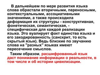 В дальнейшем по мере развития языка слова обрастали вторичными, переносными, контекстуальными, ассоциативными значениями, а также происходила деформация их структуры - конструктивная, фонетическая, семантическая, - специфическая для каждой реализации языка. Это вуалирует факт единства языка и его закодированность (санскрит, то есть скрытый язык). Ведь близкие по звучанию слова на "разных" языках имеют пересечение смыслов.  Таким образом ,  расшифрованный язык даст понимание информации о реальности, в том числе и об истории цивилизации.  