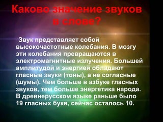 Каково значение звуков в слове? Звук представляет собой высокочастотные колебания. В мозгу эти колебания превращаются в электромагнитные излучения. Большей амплитудой и энергией обладают гласные звуки (тоны), а не согласные (шумы). Чем больше в азбуке гласных звуков, тем больше энергетика народа. В древнерусском языке раньше было 19 гласных букв, сейчас осталось 10.   