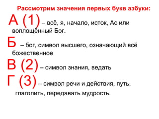 Рассмотрим значения первых букв азбуки: А (1)  – всё, я, начало, исток, Ас или воплощённый Бог. Б   – бог, символ высшего, означающий всё божественное В (2)  – символ знания, ведать Г (3)  – символ речи и действия, путь,  глаголить, передавать мудрость. 