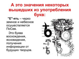 А это значения некоторых вышедших из употребления букв: "Е"-ять  – через земное и небесное осушествляется ПоСев. Это буква восхождения, ясновидения, получения информации от будущих творцов. 