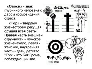 «Овоси»  - знак глубинного человека с даром космовидения окрест.  «Тор»  - твёрдым жизнестроем рекущая, орущая всея светы. Правая часть внешней окружности - мужское жизненачало, левая - женское, внутренняя часть - деть, детство. "Тор" - это Бог Грома, побеждающий зло.  