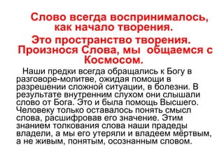 Слово всегда воспринималось, как начало творения.  Это пространство творения. Произнося Слова, мы  общаемся с Космосом.  Наши предки всегда обращались к Богу в разговоре-молитве, ожидая помощи в разрешении сложной ситуации, в болезни. В результате внутренним слухом они слышали слово от Бога. Это и была помощь Высшего. Человеку только оставалось понять смысл слова, расшифровав его значение. Этим знанием толкования слова наши прадеды владели, а мы его утеряли и владеем мёртвым, а не живым, понятым, осознанным словом. 