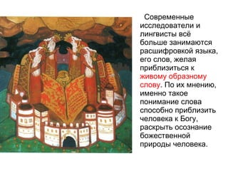 Современные исследователи и лингвисты всё больше занимаются расшифровкой языка, его слов, желая приблизиться к  живому образному слову . По их мнению, именно такое понимание слова способно приблизить человека к Богу, раскрыть осознание божественной природы человека.  