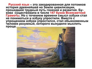 Русский язык  – это закодированная для потомков история древнейшей на Земле цивилизации, прошедшей трудный путь гонений и развития. Бу-кова  существовала в числе  147 буков Всеясветной Грамоты . Но с течением времени смысл азбуки стал не пониматься и азбуку упростили. Вместе с упрощением азбуки упростился, стал обыкновенным человек разумный, которого вынудили мыслить проще. 