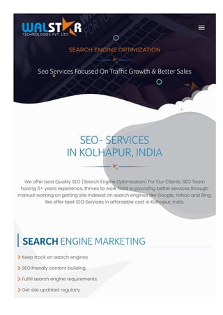 WeofferbestQualitySEO(SearchEngineOptimisation)ForOurClients.SEOTeam
having5+yearsexperience,thrivestoworkhardinprovidingbetterservicesthrough
manualworkingongettingsiteindexedonsearchengineslikeGoogle,YahooandBing.
WeofferbestSEOServicesinaffordablecostinKolhapur,India.
SEO- SERVICES
IN KOLHAPUR, INDIA
SEARCH ENGINE MARKETING
Keeptrackonsearchengines
SEOfriendlycontentbuilding
Fulfillsearchenginerequirements
Getsiteupdatedregularly




Seo Services Focused On Traﬃc Growth & Better Sales
SEARCH ENGINE OPTIMIZATION
Seo Services Focused On Traﬃc Growth & Better Sales
 