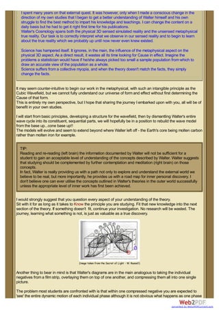 I spent many years on that external quest. It was however, only when I made a conscious change in the
direction of my own studies that I began to get a better understanding of Walter himself and his own
struggle to find the best method to impart his knowledge and teachings. I can change the content on a
daily basis but he had to get it right first time for his publications.
Walter's Cosmology spans both the physical 3D sensed simulated reality and the unsensed metaphysical
true reality. Our task is to correctly interpret what we observe in our sensed reality and to begin to learn
about the true reality which we probably up until now never even knew existed.
Science has hampered itself. It ignores, in the main, the influence of the metaphysical aspect on the
physical 3D aspect. As a direct result, it wastes all its time looking for Cause in effect. Imagine the
problems a statistician would have if he/she always picked too small a sample population from which to
draw an accurate view of the population as a whole.
Science suffers from a collective myopia, and when the theory doesn't match the facts, they simply
change the facts.
It may seem counter-intuitive to begin our work in the metaphysical, with such an intangible principle as the
Cubic Wavefield, but we cannot fully understand our universe of form and effect without first determining the
Cause of that form.
This is entirely my own perspective, but I hope that sharing the journey I embarked upon with you, all will be of
benefit in your own studies.
I will start from basic principles, developing a structure for the wavefield, then by dismantling Walter's entire
wave cycle into its constituent, sequential parts, we will hopefully be in a position to rebuild the wave model
from the base up...cone base up!!
The models will evolve and seem to extend beyond where Walter left off - the Earth's core being molten carbon
rather than molten iron for example.
TIP:
Reading and re-reading (left brain) the information documented by Walter will not be sufficient for a
student to gain an acceptable level of understanding of the concepts described by Walter. Walter suggests
that studying should be complemented by further contemplation and meditation (right brain) on those
concepts.
In fact, Walter is really providing us with a path not only to explore and understand the external world we
believe to be real, but more importantly, he provides us with a road map for inner personal discovery. I
don't believe one can ever utilise the concepts outlined in Walter's theories in the outer world successfully
unless the appropriate level of inner work has first been achieved.
I would strongly suggest that you question every aspect of your understanding of the theory.
Sit with it for as long as it takes to Know the principle you are studying. Fit that new knowledge into the next
section of the theory. If something doesn't fit, continue your investigation. No research will be wasted. The
journey, learning what something is not, is just as valuable as a true discovery.
(image taken from the Secret of Light - W. Russell)
Another thing to bear in mind is that Walter's diagrams are in the main analogous to taking the individual
negatives from a film strip, overlaying them on top of one another, and compressing them all into one single
picture.
The problem most students are confronted with is that within one compressed negative you are expected to
'see' the entire dynamic motion of each individual phase although it is not obvious what happens as one phase
converted by Web2PDFConvert.com
 