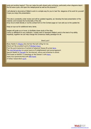 ends and another begins!! This can make the path ahead quite confusing, particularly when diagrams depict
the full wave cycle, and span the metaphysical as well as the physical !!
I will attempt to deconstruct Walter's work in a simple way for you to 'see' the elegance of his work for yourself.
I hope you enjoy this presentation.
This site is constantly under review and will be updated regularly, as I develop the best presentation of the
material, and increase the functionality of the site.
Drop me an email directly or via the contact form on the Contact page so I can add you to the update list.
Keep an eye out for additional menu items.
Images will scale up on hover, to facilitate closer study of the idea.
I have no affiliations to any institution. I simply wish to represent Walter's work to the best of my ability.
Hopefully, together we can help change the consensus reality paradigm for all.
Good Luck !
Many thanks to Wayne who started the ball rolling for me.
Check out the excellent work of Michael Joyce.
Find the work (universe of motion) of physicist Dewey B Larson here.
The starfish garden is a great source of enlightenment and encouragement.
Special thanks to Juergen for his interest, advice and attention to detail.
Find books on Walter's cosmology at the Dowser's site here.
Some nice synchronicities with WB Yeats.
A fellow researchers work
converted by Web2PDFConvert.com
 