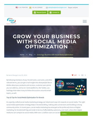 Skype: aniljmk
 Request Quote  Contact Us
+1 91 79247205 +91 141 2504828  sales@wdptechnologies.com
GROW YOUR BUSINESS
WITH SOCIAL MEDIA
OPTIMIZATION
Home  Blog  Grow Your Business with Social Media optimization
 147   By Nemi Mangal July 25, 2019
By following mentions of your brand name, username, and other
relevant terms, you can get a real insight into what people like or
dislike about your products and services, customer pain points
you can address, and so on. Some platforms, like Twitter, use
hashtags that make it easy to follow discussions around certain
topics, as well.
Top 10 Tips for Social Media Optimization For Brands
An expertly cra ed social media marketing strategy can help brand reap rich rewards on social media. The right
social media optimization strategy helps in brand building, making sales conversions and building a strong
community online. In recent years, social media marketing has emerged as the preferred choice of digital
marketing, for brands both big and small. In terms of a ordability, autonomy, and reach, a few other digital
mediums can compare to social media. With over 3.2 billion users on social media, no brand can a ord to ignore
Online
 