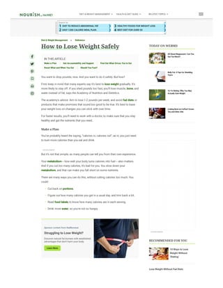 1 ❯
DIET TO REDUCE ABDOMINAL FAT
2 ❯
EASY 1200 CALORIE MEAL PLAN
3 ❯
HEALTHY FOODS FOR WEIGHT LOSS
4 ❯
BEST DIET FOR OVER 50
Search for
A
D
V
E
RTI
SE
M
E
NT
Diet & Weight Management  Reference
How to Lose Weight Safely
IN THIS ARTICLE
Make a Plan Get Accountability and Support Find Out What Drives You to Eat
Reset What and When You Eat Should You Fast?
You want to drop pounds, now. And you want to do it safely. But how?
First, keep in mind that many experts say it’s best to lose weight gradually. It’s
more likely to stay off. If you shed pounds too fast, you’ll lose muscle, bone, and
water instead of fat, says the Academy of Nutrition and Dietetics.
The academy’s advice: Aim to lose 1-2 pounds per week, and avoid fad diets or
products that make promises that sound too good to be true. It’s best to base
your weight loss on changes you can stick with over time.
For faster results, you’ll need to work with a doctor, to make sure that you stay
healthy and get the nutrients that you need.
Make a Plan
You’ve probably heard the saying, “calories in, calories out”; as in, you just need
to burn more calories than you eat and drink.
But it’s not that simple, as many people can tell you from their own experience.
Your metabolism -- how well your body turns calories into fuel -- also matters.
And if you cut too many calories, it’s bad for you. You slow down your
metabolism, and that can make you fall short on some nutrients.
There are many ways you can do this, without cutting calories too much. You
could:
• Cut back on portions.
• Figure out how many calories you get in a usual day, and trim back a bit.
• Read food labels to know how many calories are in each serving.
• Drink more water, so you’re not so hungry.
Whatever method you use, you’ll need to favor good-for-you foods like
vegetables, fruits, whole grains, and lean protein so you keep up good nutrition.






ADVERTI SEMENT
Sponsor content from RadRevenue
Struggling to Lose Weight?
Discover natural fat burners with established
advantages that don't harm your body.
Learn More
TODAY ON WEBMD
All About Magnesium: Can You
Get Too Much?
Belly Fat: 4 Tips for Shedding
Yours
Yo-Yo Dieting: Why You May
Actually Gain Weight
Cutting Back on Coffee? Green
Tea and Other Alte
RECOMMENDED FOR YOU
10 Ways to Lose
Weight Without
‘Dieting’
Lose Weight Without Fad Diets
ADVERTI SEMENT
®
DIET & WEIGHT MANAGEMENT HEALTH & DIET GUIDE RELATED TOPICS

 