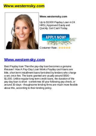 Www.westernsky.com
Www.westernsky.com
Up to $1000 Payday Loan in 24
HRS.| Approved Easily and
Quickly. Get Cash Today.
Costumer Rate :
Www.westernsky.com
Best Payday loan Then the pay-day loan becomes a genuine
lifesaver! How A Pay-Day Loan Works Payday cash loans are
little, short term installment loans furnished by lenders who charge
a set, once fee. The loans granted are usually around $500 -
$1,000. Unlike regular long-term credit loans, the duration of the
pay day loan is short - sometimes till your following pay check, or
around 30 days - thoughsome lending firms are much more flexible
about this, according to their lending policy.
 
