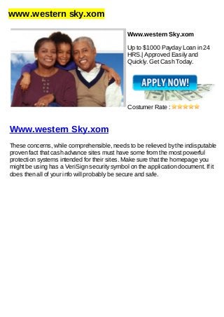 www.western sky.xom
Www.western Sky.xom
Up to $1000 Payday Loan in 24
HRS.| Approved Easily and
Quickly. Get Cash Today.
Costumer Rate :
Www.western Sky.xom
These concerns, while comprehensible, needs to be relieved by the indisputable
proven fact that cash advance sites must have some from the most powerful
protection systems intended for their sites. Make sure that the homepage you
might be using has a VeriSign security symbol on the application document. If it
does then all of your info will probably be secure and safe.
 