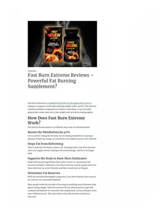 ___
ADVERTISEMENT
SPONSORED
Fast Burn Extreme Reviews –
Powerful Fat Burning
Supplement?
Wednesday, March 31, 2021 1:36pm ❙ MARKETPLACE
    
Fast Burn Extreme is a powerful fat burner for the physically active or
athletes to support a lean body and keep weight under control. The formula
contains multiple components to achieve a lean body; It can also help
people who cannot exercise to lose weight and include no doping agents.
How Does Fast Burn Extreme
Work?
Fast Burn Extreme works in 4 different ways that are detailed below:
Boosts the Metabolism by 40%
Fat is used for energy by the body. By increasing metabolism, Fast Burn
Extreme allows the energy accumulated in the adipose tissue to be released.
Stops Fat from Reforming
Since it switches the body to enter a fat-burning mode, Fast Burn Extreme
uses a fat supply stored, leading to increased energy, and fat is no longer
held.
Supports the Body to Have More Endurance
Made with natural ingredients that make it easier to concentrate and
increase the body’s endurance, Fast Burn Extreme may be a good choice for
those who have an active lifestyle and like to work hard at the gym.
Stimulates Fat Reserves
With the included thermogenic properties, Fast Burn Extreme also ensures
fat reserves are constantly depleted.
Most people make the mistake of focusing on building muscle because they
ignore losing weight. These fat reserves do not allow muscles to get look
sculpted and defined. For muscles to be emphasized, fat loss will give users
more defined muscle. This also leads to the effectiveness of physical
exercises.
 
46°F Sign In Subscribe
News 
 Sports 
 Life 
 Business 
 Opinion 
 Letters to the Editor 
 Obituaries 
 Classifieds
 Contests 
 Marketplace
 Menu
 