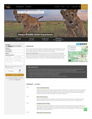 Home / Group Tours / Kenya Wildlife Safari Experience
Kenya Wildlife Safari Experience
No. of days
10
Trip Type
#WVmoments
Activity Level
Light-Moderate
Experiences
Savannahs, Wildlife Resorts,
Big Cat Safaris
     
OVERVIEW
Life has a way of becoming monotonous, especially in today's modern landscape. Go on the
best vacation of your life and experience nature at its best in Kenya. A 10-day saga through
Kenyan wildlife will bring you alive from the clutches of your cubicle.
Big Five Kenya wildlife safaris and tours will take you on an epic adventure through Kenya
wildlife safari, filled with wild cats, tall giraffes, rare rhinos, and much more. Kenyan wildlife
safaris and tours are ideal for a family as well. Savor the richness that nature has to offer us all.
Embark on a cruise through Lake Naivasha. Go deeper into the jungle with the best guides
during wildlife safaris and tours. Get a chance to meet the people of Masai Village in Kenya.
Nairobi, Kenya
Nairobi, Kenya
More options
Keyboard shortcuts Map data ©2023 Google Terms
TRIP HIGHLIGHTS
Meet our closest relatives in the Ol Pejeta conservancy. The only place in Kenya where one can witness the great apes in all their
glory. But that's not all, here, at Ol Pejeta. You shall see giraffes, black and white rhinos, and maybe your first big cat!
Cruise the Lake Naivasha in a boat as nature engulfs you in an experience like no other. With rhinos all around and a plethora of birds,
you might be overwhelmed by this close encounter with the flora and fauna.
Visit the world-renowned Masai Mara park and stay at Olgatuni Camp.
Indulge in an exotic breakfast by the river or bush lunch to truly unwind from that city life.
ITINERARY - 10 DAYS
Day 1
Arrive at Nairobi, Kenya
Welcome to Nairobi, the unironically concrete jungle that is nothing short of a statement on the human condition as it
contrasts the natural richness the Big Five Safari Kenya tour has in store for you. Plan your arrival and explore this
fabulous city! For all the meat lovers out there, you ought to explore the famous Carnivore Restaurant. Bake in its
cultural richness but do not get comfortable. The real tour is yet to start.
Day 2
Ride to Mount Kenya
Meet your designated driver who shall get you from Nairobi to Mount Kenya. Post lunch, you shall go out for the
afternoon game drive. Slowly but surely you will leave behind the city life as you lay in your cottage at night.
Day 3
Ol Pejeta and the Chimps
Next stop on the itinerary is Ol Pejeta, the only place in Kenya to meet and greet with the great apes. Many chimps
are brought here after being rescued. As you explore some more, you shall witness the ecosystem at play. This
vibrant display of nature's food chain surely gets you thinking. From wild cats and giraffes to a diversity of birds, Ol
Pejeta has a lot to offer and embrace.
Day 4
Road trip to Lake Naivasha
Request free consultation
Your Name *
Your Email *
Your Phone Number
Your message
I would like to subscribe to Wild Voyager
monthly newsletter
R E Q U E S T N O W
Our travel experience designers will reach out
for consultation. By submitting, you confirm that
you agree to our privacy policy.​
Overview
Trip Highlights
Itinerary
More Details
Cost & Terms
Gallery
Similar Itineraries
No. of Adults No. of Children
Month of Travel Year of Travel
reCAPTCHA
I'm not a robot
Privacy - Terms
DESTINATION  HOLIDAYS  ENQUIRE
+1-646-583-2666 
LOGIN 
ABOUT 
BE INSPIRED 
 