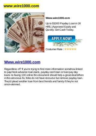 www.wire1000.com
Www.wire1000.com
Up to $1000 Payday Loan in 24
HRS.| Approved Easily and
Quickly. Get Cash Today.
Costumer Rate :
Www.wire1000.com
Regardless of? If you're trying to find more information somehow linked
to paycheck advance loan,loans, payday cash loan or loan pay day
loans no faxing 100 online this document should help a great deal.When
in this atrocious fix, folks do not have recourse but remove payday loan.
They'd plead another loan from best freinds and family if they're not
onion-skinned.
 
