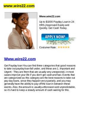 www.wire22.com
Www.wire22.com
Up to $1000 Payday Loan in 24
HRS.| Approved Easily and
Quickly. Get Cash Today.
Costumer Rate :
Www.wire22.com
Get Payday loan You can find three categories that good reasons
to take out payday loan fall under, and these are:1. Important and
Urgent - They are them that are usually very unexpected, in most
cases improve your life if you don't get cash and fast. Events that
are categorized as this category are the best reasons to take out
pay day loans, since they happen very sparsely, and you may
generally have the ability to pay off the loan in between these
events. Also, the amount is usually unforeseen and unpredictable,
so it's hard to keep a steady amount of cash waiting for this.
 
