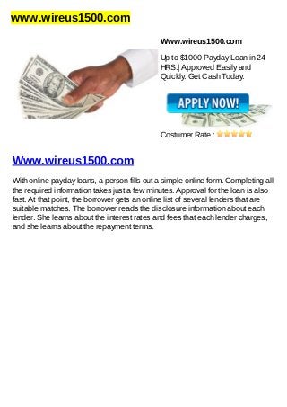 www.wireus1500.com
Www.wireus1500.com
Up to $1000 Payday Loan in 24
HRS.| Approved Easily and
Quickly. Get Cash Today.
Costumer Rate :
Www.wireus1500.com
With online payday loans, a person fills out a simple online form. Completing all
the required information takes just a few minutes. Approval for the loan is also
fast. At that point, the borrower gets an online list of several lenders that are
suitable matches. The borrower reads the disclosure information about each
lender. She learns about the interest rates and fees that each lender charges,
and she learns about the repayment terms.
 