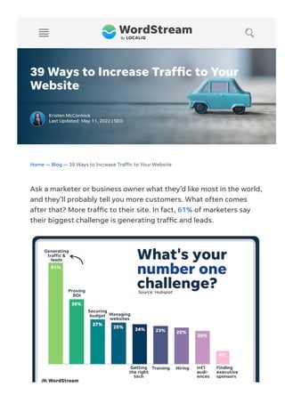 39 Ways to Increase Traf c to Your
Website
Kristen McCormick
Last Updated: May 11, 2022 | SEO
Home — Blog — 39 Ways to Increase Traf c to Your Website
Ask a marketer or business owner what they’d like most in the world,
and they’ll probably tell you more customers. What often comes
after that? More traf c to their site. In fact, 61% of marketers say
their biggest challenge is generating traf c and leads.
 
 