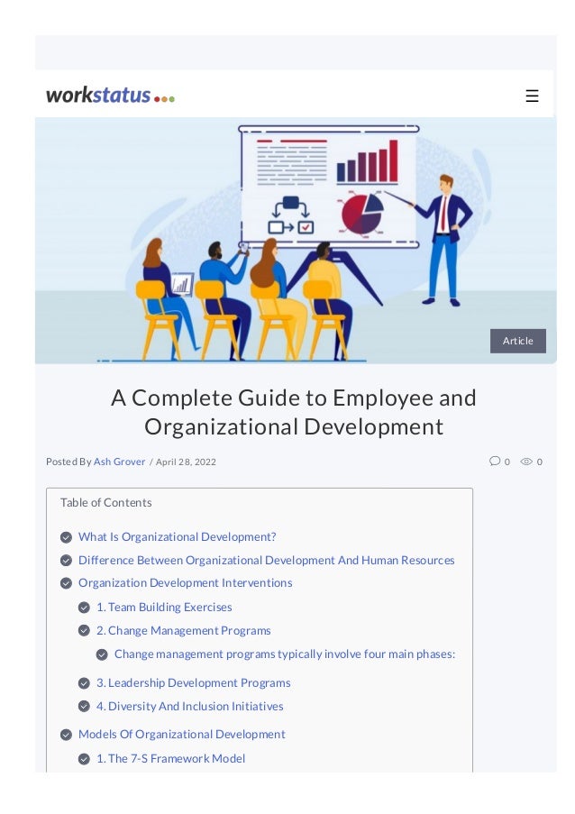 Table of Contents
What Is Organizational Development?

Difference Between Organizational Development And Human Resources 

Organization Development Interventions

1. Team Building Exercises 

2. Change Management Programs 

Change management programs typically involve four main phases:

3. Leadership Development Programs 

4. Diversity And Inclusion Initiatives 

Models Of Organizational Development

1. The 7-S Framework Model

Article
A Complete Guide to Employee and
Organizational Development
/ April 28, 2022 0 0
Posted By Ash Grover
☰
 