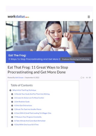 Table of Contents
What Is Eat That Frog Technique 

1) Decide Your Goals And Put Them Into Writing.

2) Create An Action List To Move Further 

3) Set Realistic Goals

4) Shut Out Distractions

5) Break The Task Into Smaller Pieces

6) Start With A Small Task Leading To A Bigger One. 

7) Measure Your Progress Constantly 

8) Take A Break And Come Back Refreshed

9) Deal With One Issue At A Time

10) Accomplish Something Every Day
Employee Monitoring & Productivity
Eat That Frog: 11 Great Ways to Stop
Procrastinating and Get More Done
/ September 8, 2022 0 19
Posted By Ash Grover
☰
 