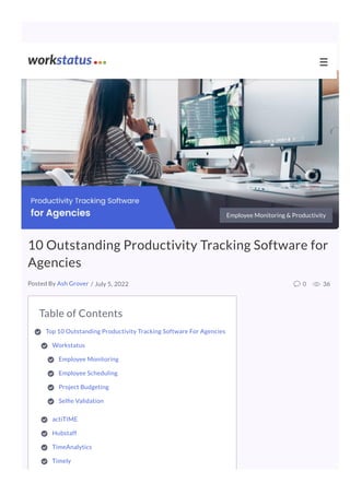 Table of Contents
Top 10 Outstanding Productivity Tracking Software For Agencies

Workstatus 

Employee Monitoring 

Employee Scheduling 

Project Budgeting

Sel e Validation

actiTIME

Hubstaff 

TimeAnalytics 

Timely 

Employee Monitoring & Productivity
10 Outstanding Productivity Tracking Software for
Agencies
/ July 5, 2022 0 36
Posted By Ash Grover
☰
 