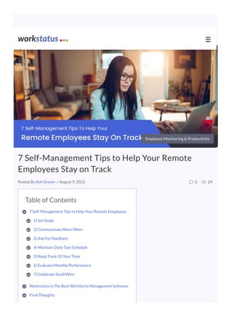 Table of Contents
7 Self-Management Tips to Help Your Remote Employees 

1) Set Goals

2) Communicate More Often

3) Ask For Feedback

4) Maintain Daily Task Schedule

5) Keep Track Of Your Time

6) Evaluate Monthly Performance

7) Celebrate Small Wins 

Workstatus Is The Best Workforce Management Software 

Final Thoughts 

Employee Monitoring & Productivity
7 Self-Management Tips to Help Your Remote
Employees Stay on Track
/ August 9, 2022 0 24
Posted By Ash Grover
☰
 