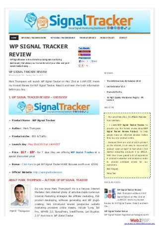 HOME WP SIGNAL TRACKER REVIEW WP SIGNAL TRACKER BONUS TERMS OF SERVICE PRIVACY POLICY CONTACT
WP SIGNAL TRACKER REVIEW
Posted by Quốc Trần Sunday, May 12, 2013
Mark Thompson will launch WP Signal Tracker on May 23rd at 11AM EST. Here’s
my Honest Review for WP Signal Tracker. Read it and learn the truth information
before you buy.
1. WP SIGNAL TRACKER REVIEW – OVERVIEW
Ø Product Name : WP Signal Tracker
Ø Author : Mark Thompson
Ø Product niche : SEO & Traffic
Ø Launch day : May 23rd 2013 at 11AM EST
Ø Price : $17 - $37 - For 7 days they are offering WP Social Tracker at a
special discounted price!
Ø Bonus : Click Here to get WP Signal Tracker HUGE Bonuses worth over 1200$
Ø Official Website: http://wpsignaltracker.com
ABOUT MARK THOMPSON – AUTHOR OF WP SIGNAL TRACKER
Do you know Mark Thompson? He is a famous Internet
Marketer. He’s obtained plenty of activities inside numerous
Internet Marketing strategies like affiliate marketing, PLR
product developing, software generating and WP plugin
creating. He’s introduced several prosperous website
marketing providers online classes, include “Long Tail
Pro, WP4FB 2.0, BonusPress, IntelliTheme, List Eruption
2.0″ And now is WP Signal Tracker.
REVIEWS
The Definitive Solo Ad Rolodex 2013
List Detonator V2.0
Promote Me Pro
16 High Quality Wordpress Plugins - PR
Licence
ABOUT ME
- My name PeteyTran, I'm Affiliate Marketer
from VietNam.
- I create WP Signal Tracker Review to
provide you the honest review about WP
Signal Tracker Review Product, to help
people make an informed decision before
they buy any product online.
- Because there are a lot of scam product
on the internet, it not easy to know which
product scam or legit? In fact when I first
started evaluating products it so difficult.
With time I have gained a lot of experience
in product evaluation and analysis in order
to provide unbiased review for our
customers.
Best Regard
PeteyTran
POPULAR POSTS
WP Signal Tracker Review
Mark Thompson will launch WP
Signal Tracker on May 23rd at
11AM EST. Here’s my Honest
Review for WP Signal Tracker. Read it and learn
the...
WP Signal Tracker Bonus
WP Signal Tracker Huge Bonus Packages worth
WP SIGNAL TRACKER
REVIEW
WPSignalTracker is the ultimate social signals monitoring
dashboard, that allows you to monitor all of your sites and post
social media sharing ... 54
Like 5 Send
converted by Web2PDFConvert.com
 