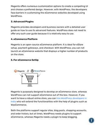 Magento o ers numerous customization options to create a compelling UI
and choose a preferred design. However, with WordPress, the developers
face barriers in customizing the eCommerce websites developed using
WordPress.
3. Advanced Plugins
Magento provides developers and business owners with a detailed user
guide on how to use its advanced features. WordPress does not need to
o er any such user guide because it is relatively easy to use.
4. eCommerce Platform
Magento is an open-source eCommerce platform. It is ideal for eStore
setup, payment gateways, and checkout. With WordPress, you can not
launch an eCommerce website that displays a higher number of products
on the store.
5. For eCommerce SetUp
Magento is purposely designed to develop an eCommerce store, whereas
WordPress can not support eCommerce out of the box. However, if you
want to have a robust online store, you can hire WordPress developers in
India who will extend the functionalities with the help of plugins such as
WooCommerce.
Both the platforms support regular sites, blog posts, shopping accounts,
and order history, but at times, WordPress needs plugins to support
eCommerce, whereas Magento needs a plugin to keep blogging.
 