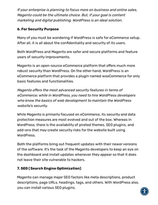 If your enterprise is planning to focus more on business and online sales,
Magento could be the ultimate choice. But, if your goal is content
marketing and digital publishing, WordPress is an ideal solution.
6. For Security Purpose
Many of you must be wondering if WordPress is safe for eCommerce setup.
After all, it is all about the con dentiality and security of its users.
Both WordPress and Magento are safer and secure platforms and feature
years of security improvements.
Magento is an open-source eCommerce platform that o ers much more
robust security than WordPress. On the other hand, WordPress is an
eCommerce platform that provides a plugin named wooCommerce for only
basic features and functionalities.
Magento o ers the most advanced security features in terms of
eCommerce; while in WordPress, you need to hire WordPress developers
who know the basics of web development to maintain the WordPress
website's security.
While Magento is primarily focused on eCommerce, its security and data
protection measures are most evolved and out of the box. Whereas in
WordPress, there is the availability of pirated themes, SEO plugins, and
add-ons that may create security risks for the website built using
WordPress.
Both the platforms bring out frequent updates with their newer versions
of the software. It’s the task of the Magento developers to keep an eye on
the dashboard and install updates whenever they appear so that it does
not leave their site vulnerable to hackers.
7. SEO ( Search Engine Optimization)
Magento can manage major SEO factors like meta descriptions, product
descriptions, page URLs, headings, tags, and others. With WordPress also,
you can install various SEO plugins.
 