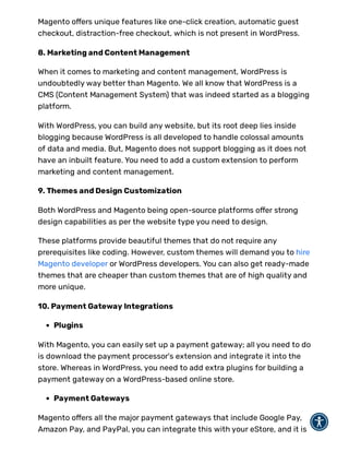 Magento o ers unique features like one-click creation, automatic guest
checkout, distraction-free checkout, which is not present in WordPress.
8. Marketing and Content Management
When it comes to marketing and content management, WordPress is
undoubtedly way better than Magento. We all know that WordPress is a
CMS (Content Management System) that was indeed started as a blogging
platform.
With WordPress, you can build any website, but its root deep lies inside
blogging because WordPress is all developed to handle colossal amounts
of data and media. But, Magento does not support blogging as it does not
have an inbuilt feature. You need to add a custom extension to perform
marketing and content management.
9. Themes and Design Customization
Both WordPress and Magento being open-source platforms o er strong
design capabilities as per the website type you need to design.
These platforms provide beautiful themes that do not require any
prerequisites like coding. However, custom themes will demand you to hire
Magento developer or WordPress developers. You can also get ready-made
themes that are cheaper than custom themes that are of high quality and
more unique.
10. Payment Gateway Integrations
Plugins
With Magento, you can easily set up a payment gateway; all you need to do
is download the payment processor's extension and integrate it into the
store. Whereas in WordPress, you need to add extra plugins for building a
payment gateway on a WordPress-based online store.
Payment Gateways
Magento o ers all the major payment gateways that include Google Pay,
Amazon Pay, and PayPal, you can integrate this with your eStore, and it is
 