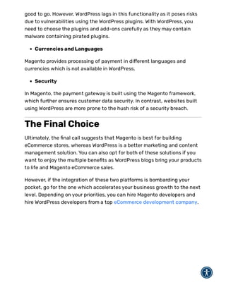 good to go. However, WordPress lags in this functionality as it poses risks
due to vulnerabilities using the WordPress plugins. With WordPress, you
need to choose the plugins and add-ons carefully as they may contain
malware containing pirated plugins.
Currencies and Languages
Magento provides processing of payment in di erent languages and
currencies which is not available in WordPress.
Security
In Magento, the payment gateway is built using the Magento framework,
which further ensures customer data security. In contrast, websites built
using WordPress are more prone to the hush risk of a security breach.
The Final Choice
Ultimately, the nal call suggests that Magento is best for building
eCommerce stores, whereas WordPress is a better marketing and content
management solution. You can also opt for both of these solutions if you
want to enjoy the multiple bene ts as WordPress blogs bring your products
to life and Magento eCommerce sales.
However, if the integration of these two platforms is bombarding your
pocket, go for the one which accelerates your business growth to the next
level. Depending on your priorities, you can hire Magento developers and
hire WordPress developers from a top eCommerce development company.
 