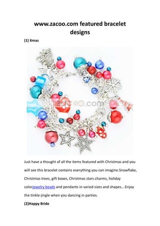 www.zacoo.com featured bracelet
                 designs
(1) Xmas




Just have a thought of all the items featured with Christmas and you

will see this bracelet contains everything you can imagine.Snowflake,

Christmas trees, gift boxes, Christmas stars charms, holiday

colorjewelry beads and pendants in varied sizes and shapes….Enjoy

the tinkle-jingle when you dancing in parties.

(2)Happy Bride
 
