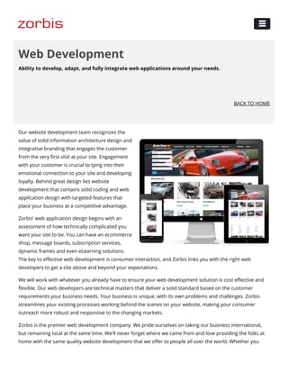 Ability to develop, adapt, and fully integrate web applications around your needs.
Web Development
BACK TO HOME
Our website development team recognizes the
value of solid information architecture design and
integrative branding that engages the customer
from the very ﬁrst visit at your site. Engagement
with your customer is crucial to tying into their
emotional connection to your site and developing
loyalty. Behind great design lies website
development that contains solid coding and web
application design with targeted features that
place your business at a competitive advantage.
Zorbis' web application design begins with an
assessment of how technically complicated you
want your site to be. You can have an ecommerce
shop, message boards, subscription services,
dynamic frames and even eLearning solutions.
The key to eﬀective web development is consumer interaction, and Zorbis links you with the right web
developers to get a site above and beyond your expectations.
We will work with whatever you already have to ensure your web development solution is cost eﬀective and
ﬂexible. Our web developers are technical masters that deliver a solid standard based on the customer
requirements your business needs. Your business is unique, with its own problems and challenges. Zorbis
streamlines your existing processes working behind the scenes on your website, making your consumer
outreach more robust and responsive to the changing markets.
Zorbis is the premier web development company. We pride ourselves on taking our business international,
but remaining local at the same time. We'll never forget where we came from and love providing the folks at
home with the same quality website development that we oﬀer to people all over the world. Whether you
 