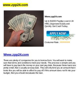 www.zpp24.com
Www.zpp24.com
Up to $1000 Payday Loan in 24
HRS.| Approved Easily and
Quickly. Get Cash Today.
Costumer Rate :
Www.zpp24.com
There are plenty of companies for you to borrow from. You will want to make
sure that terms and conditions meet your needs. The process is simple and you
will have to pay back the money on your next pay date. Because these loans are
pretty small, that is usually an easy task. They will only lend you an amount that it
looks like you will be able to afford to pay off. If this amount does not fit into your
budget, then you should reevaluate the loan.
 