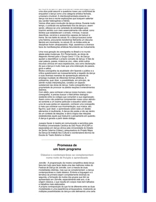 Seu mecanismo semiótico é o de traduzir diferentes 
informações em um texto cultural: dança.
Esta mistura entre a dança e outras formas de arte nos 
desafia a compreender todas as interações postas em cena 
ao mesmo tempo em que anuncia as muitas abordagens que 
uma obra pode assumir e questiona nosso uso confortável de 
enquadrar a dança como uma categoria artística fechada, 
universal e imutável. A interdisciplinaridade presente na 
dança nos leva a recriar explicações que busquem salientar 
seu caráter heterogêneo e híbrido.
Vamos olhar para a evolução da dança cênica. Durante muito 
tempo, o conteúdo era apresentado fora da dança e, assim 
sendo, utilizava­se uma variedade de estratégias para 
imprimir sentido num meio essencialmente não­verbal, como 
libretos que estabeleciam o enredo, mímicas, músicas 
descritivas, cenários e acessórios capazes de traduzir a 
trama. Se nos balés do século 19, a dança buscava contar 
uma história, procurando transformar fielmente um discurso 
literário em movimento, no século 20, os limites entre as 
disciplinas foram ultrapassados. Hoje, assistimos a diversos 
tipos de manifestações artísticas fecundando­se mutuamente. 

Uma nova geração de coreógrafos no Brasil e no mundo 
atesta estas mudanças. Em Florianópolis, as obras de 
Alejandro Ahmed para o Grupo Cena 11 Cia. de Dança 
ajudam a desmitificar o próprio conceito de dança. O fato de 
usar palavra, poesia, música ao vivo, vídeo, entre outros 
recursos cênicos em seus espetáculos, soa como declaração 
de que a dança é muito mais que uma ordenação de passos, 
giros e saltos. 
Muitos coreógrafos da atualidade vêm fazendo o público e a 
crítica questionarem­se incessantemente a respeito da dança 
e suas diversas maneiras de apresentação através do 
emprego inusitado de diferentes formas artísticas. A 
polissemia, quer dizer, a possibilidade, em princípio, de 
admitir muitas interpretações, constitui um aspecto 
substancial nas obras de dança. Cada coreografia tem a 
propriedade de provocar na platéia reações e entendimentos 
distintos.
Com efeito, para conhecer a dança (corpo­humano, corpo­
coreografia), é preciso buscar o intercâmbio dialógico 
existente entre os códigos que compõem a sua organização. 
Assim como não podemos compreender nosso corpo atendo­
se somente a um exame particular e exaustivo sobre cada 
uma de suas partes em separado, conhecer uma coreografia 
é mais que conhecer sua movimentação, sua música, seu 
figurino, quer dizer, o aprendizado sobre cada um destes 
elementos é insuficiente. A dança não existe a não ser dentro 
de um contexto de relações, e será a lógica das relações 
estabelecidas aquilo que traduzirá o pensamento em questão.
A dança é gerada a partir deste diálogo.

Jussara Xavier é mestre em comunicação e semiótica pela 
Pontifícia Universidade Católica de São Paulo (PUC/SP) e 
especialista em dança cênica pela Universidade do Estado 
de Santa Catarina (Udesc), pesquisadora do Projeto Mapa 
da Dança do Instituto Itaú Cultural e coordenadora­técnica da 
Escola do Teatro Bolshoi no Brasil



                  Promessa de
                um bom programa
  Clássico e contemporâneo se complementam 
      numa noite de fruição e aprendizado

Joinville ­ A programação da mostra competitiva desta terça­
feira tem tudo para fazer desta uma das melhores noites do 
Festival de Dança de Joinville, com a mescla de duas 
modalidades distintas, mas que se complementam: a dança 
contemporânea e o balé clássico. Embora a linguagem e a 
temática da primeira sejam completamente diversas da 
segunda, a formação de muitos dos grupos que têm se 
apresentado em Joinville, especialmente este ano, é de 
origem clássica, o que resulta em corpos mais bem talhados 
e trabalhos mais elaborados.
A própria contraposição do que há de diferente entre as duas 
modalidades é uma experiência enriquecedora, mostrando as
múltiplas possibilidades da dança e até delineando uma certa 
trajetória, afinal, tudo começou com os clássicos. Entre os 
grupos concorrentes em contemporâneo vale a pena registrar 
a presença do catarinense de Itajaí Mery Rosa e Luxaflex, que 
desde o ano passado vem sendo premiada, e os mineiros 
 