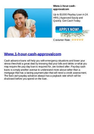 Www.1-hour-cash-
                                              approvalcom

                                              Up to $1000 Payday Loan in 24
                                              HRS.| Approved Easily and
                                              Quickly. Get Cash Today.




                                              Costumer Rate :




Www.1-hour-cash-approvalcom
Cash advance loans will help you with emergency situations and lower your
stress threshold a great deal by knowing that your bills and debts or what you
may require the pay day loan is required for, are looked after. Pay day cash
loans is simply another avenue to understand more about rather than a
mortgage that has a lasting payment plan that will need a credit assessment.
The fast cash payday advance always has a payback rate which will be
disclosed before you spend on the loan.
 