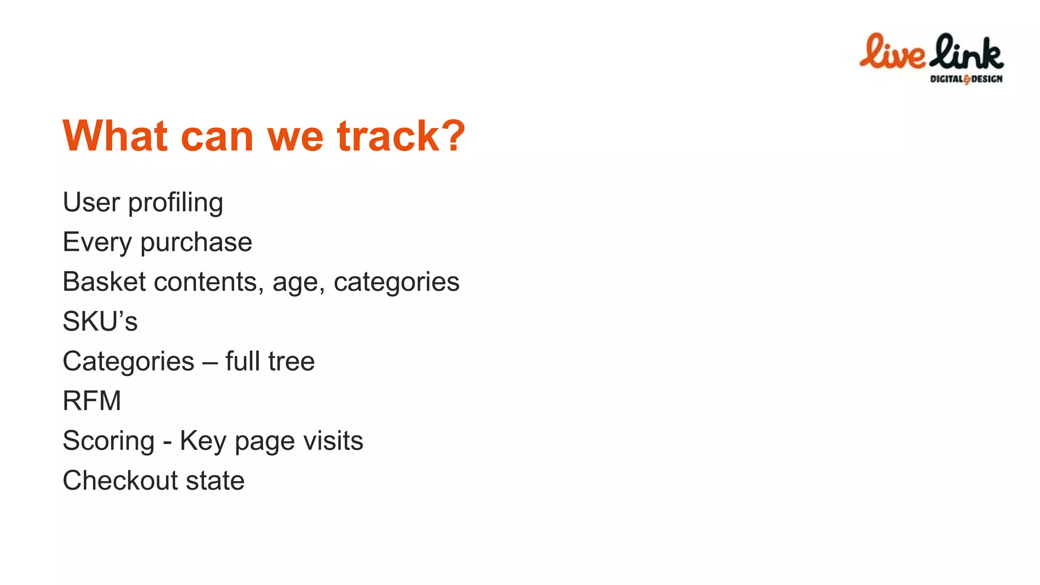 What can we track? User profiling Every purchase Basket contents, age, categories SKU’s Categories – full tree RFM Scoring - Key page visits Checkout state 
