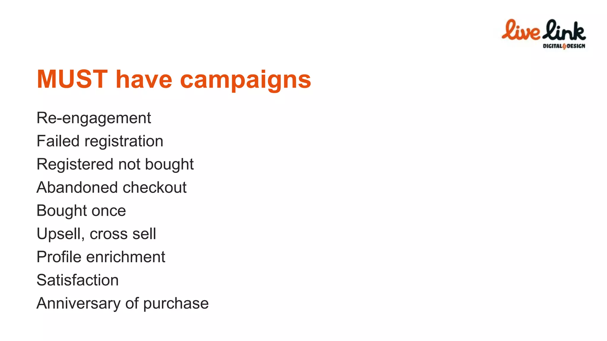 MUST have campaigns Re-engagement Failed registration Registered not bought Abandoned checkout Bought once Upsell, cross sell Profile enrichment Satisfaction Anniversary of purchase 