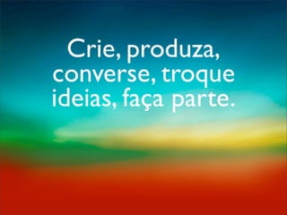 Crie, produza,
converse, troque
ideias, faça parte.
 