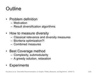 Kucuktunc et al. “Diversified Recommendation on Graphs: Pitfalls, Measures, and Algorithms”, WWW’13 2/25
Outline
•  Problem definition
–  Motivation
–  Result diversification algorithms
•  How to measure diversity
–  Classical relevance and diversity measures
–  Bicriteria optimization?!
–  Combined measures
•  Best Coverage method
–  Complexity, submodularity
–  A greedy solution, relaxation
•  Experiments
 