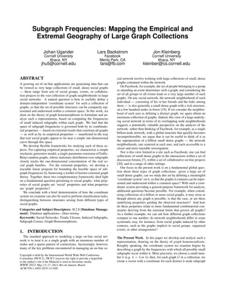 Subgraph Frequencies: Mapping the Empirical and
          Extremal Geography of Large Graph Collections

                  Johan Ugander                              Lars Backstrom                          Jon Kleinberg
                   Cornell University                            Facebook                           Cornell University
                      Ithaca, NY                               Menlo Park, CA                          Ithaca, NY
                 jhu5@cornell.edu                               lars@fb.com                 kleinber@cs.cornell.edu


ABSTRACT                                                                cial network involve working with large collections of small, dense
A growing set of on-line applications are generating data that can      graphs contained within the network.
be viewed as very large collections of small, dense social graphs          On Facebook, for example, the set of people belonging to a group
— these range from sets of social groups, events, or collabora-         or attending an event determines such a graph, and considering the
tion projects to the vast collection of graph neighborhoods in large    set of all groups or all events leads to a very large number of such
social networks. A natural question is how to usefully deﬁne a          graphs. On any social network, the network neighborhood of each
domain-independent ‘coordinate system’ for such a collection of         individual — consisting of his or her friends and the links among
graphs, so that the set of possible structures can be compactly rep-    them — is also generally a small dense graph with a rich structure,
resented and understood within a common space. In this work, we         on a few hundred nodes or fewer [19]. If we consider the neighbor-
draw on the theory of graph homomorphisms to formulate and an-          hood of each user as deﬁning a distinct graph, we again obtain an
alyze such a representation, based on computing the frequencies         enormous collection of graphs. Indeed, this view of a large underly-
of small induced subgraphs within each graph. We ﬁnd that the           ing social network in terms of its overlapping node neighborhoods
space of subgraph frequencies is governed both by its combinato-        suggests a potentially valuable perspective on the analysis of the
rial properties — based on extremal results that constrain all graphs   network: rather than thinking of Facebook, for example, as a single
— as well as by its empirical properties — manifested in the way        billion-node network, with a global structure that quickly becomes
that real social graphs appear to lie near a simple one-dimensional     incomprehensible, we argue that it can be useful to think of it as
curve through this space.                                               the superposition of a billion small dense graphs — the network
   We develop ﬂexible frameworks for studying each of these as-         neighborhoods, one centered at each user, and each accessible to a
pects. For capturing empirical properties, we characterize a simple     closer and more tractable investigation.
stochastic generative model, a single-parameter extension of Erd˝ s-
                                                                  o        Nor is this view limited to a site such as Facebook; one can ﬁnd
Rényi random graphs, whose stationary distribution over subgraphs       collections of small dense graphs in the interactions within a set of
closely tracks the one-dimensional concentration of the real so-        discussion forums [7], within a set of collaborative on-line projects
cial graph families. For the extremal properties, we develop a          [20], and in a range of other settings.
tractable linear program for bounding the feasible space of sub-           Our focus in the present work is on a fundamental global ques-
graph frequencies by harnessing a toolkit of known extremal graph       tion about these types of graph collections: given a large set of
theory. Together, these two complementary frameworks shed light         small dense graphs, can we study this set by deﬁning a meaningful
on a fundamental question pertaining to social graphs: what prop-       ‘coordinate system’ on it, so that the graphs it contains can be repre-
erties of social graphs are ‘social’ properties and what properties     sented and understood within a common space? With such a coor-
are ‘graph’ properties?                                                 dinate system providing a general-purpose framework for analysis,
   We conclude with a brief demonstration of how the coordinate         additional questions become possible. For example, when consid-
system we examine can also be used to perform classiﬁcation tasks,      ering collections of a billion or more social graphs, it may seem as
distinguishing between structures arising from different types of       though almost any graph is possible; is that the case, or are there
social graphs.                                                          underlying properties guiding the observed structures? And how
                                                                        do these properties relate to more fundamental combinatorial con-
Categories and Subject Descriptors: H.2.8 [Database Manage-             straints deriving from the extremal limits that govern all graphs?
ment]: Database applications—Data mining                                As a further example, we can ask how different graph collections
Keywords: Social Networks, Triadic Closure, Induced Subgraphs,          compare to one another; do network neighborhoods differ in some
Subgraph Census, Graph Homomorphisms.                                   systematic way, for instance, from social graphs induced by other
                                                                        contexts, such as the graphs implicit in social groups, organized
                                                                        events, or other arrangements?
1.    INTRODUCTION
  The standard approach to modeling a large on-line social net-         The Present Work. In this paper we develop and analyze such a
work is to treat it as a single graph with an enormous number of        representation, drawing on the theory of graph homomorphisms.
nodes and a sparse pattern of connections. Increasingly, however,       Roughly speaking, the coordinate system we examine begins by
many of the key problems encountered in managing an on-line so-         describing a graph by the frequencies with which all possible small
                                                                        subgraphs occur within it. More precisely, we choose a small num-
Copyright is held by the International World Wide Web Conference
Committee (IW3C2). IW3C2 reserves the right to provide a hyperlink      ber k (e.g. k = 3 or 4); then, for each graph G in a collection, we
to the author’s site if the Material is used in electronic media.       create a vector with a coordinate for each distinct k-node subgraph
WWW 2013, May 13–17, 2013, Rio de Janeiro, Brazil.
ACM 978-1-4503-2035-1/13/05.
 
