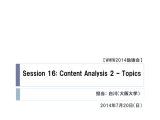 Session 16: Content Analysis 2 – Topics
担当： 白川（大阪大学）
【WWW2014勉強会】
2014年7月20日（日）
 