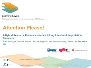 http://Learning-Layers-euhttp://Learning-Layers-eu
Learning Layers
Scaling up Technologies for Informal Learning in SME Clusters
Attention Please!
A Hybrid Resource Recommender Mimicking Attention-Interpretation
Dynamics
Paul Seitlinger, Dominik Kowald, Simone Kopeinik, Ilire Hasani-Mavriqi, Tobias Ley, Elisabeth
Lex
1
Austrian Science Fund: P 25593-G22
 