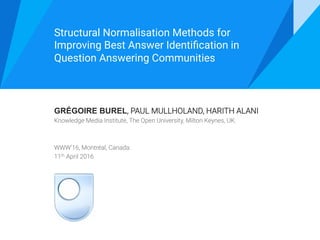 GRÉGOIRE BUREL, PAUL MULLHOLAND, HARITH ALANI 
Knowledge Media Institute, The Open University, Milton Keynes, UK.


WWW’16, Montréal, Canada.
11th April 2016
Structural Normalisation Methods for
Improving Best Answer Identiﬁcation in
Question Answering Communities 
 