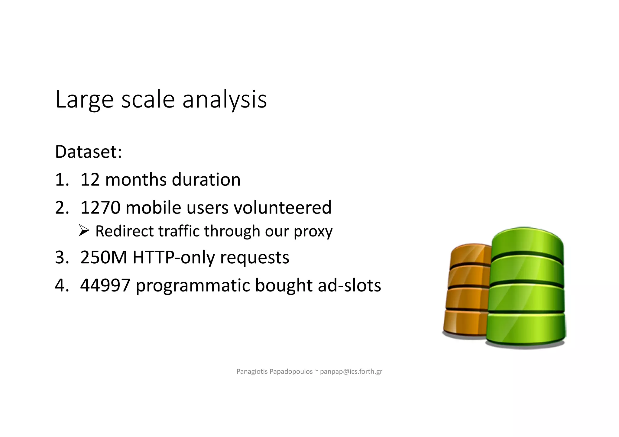 Large scale analysis
Dataset:
1. 12 months duration
2. 1270 mobile users volunteered
Ø Redirect traffic through our proxy
3. 250M HTTP-only requests
4. 44997 programmatic bought ad-slots
Panagiotis Papadopoulos ~ panpap@ics.forth.gr
 