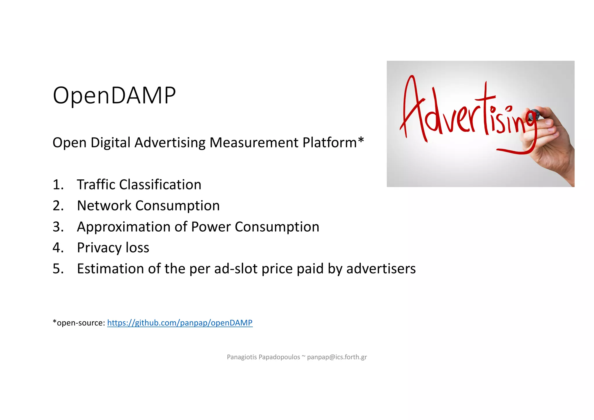 OpenDAMP
Open Digital Advertising Measurement Platform*
1. Traffic Classification
2. Network Consumption
3. Approximation of Power Consumption
4. Privacy loss
5. Estimation of the per ad-slot price paid by advertisers
*open-source: https://github.com/panpap/openDAMP
Panagiotis Papadopoulos ~ panpap@ics.forth.gr
 
