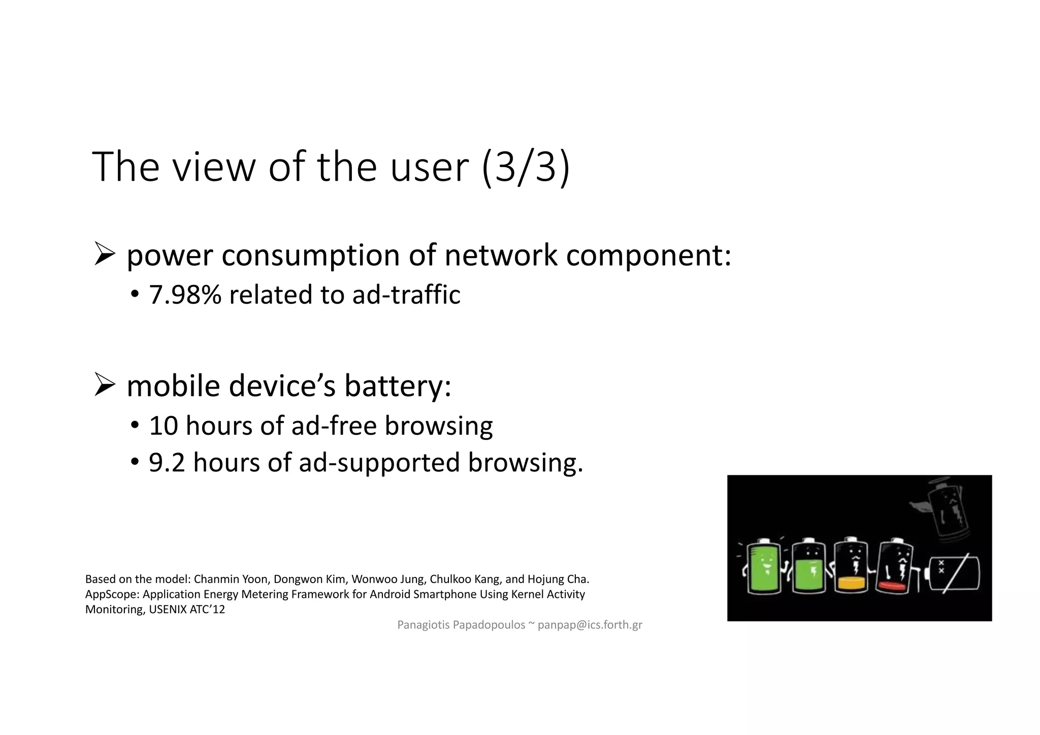 The view of the user (3/3)
Ø power consumption of network component:
• 7.98% related to ad-traffic
Ø mobile device’s battery:
• 10 hours of ad-free browsing
• 9.2 hours of ad-supported browsing.
Panagiotis Papadopoulos ~ panpap@ics.forth.gr
Based on the model: Chanmin Yoon, Dongwon Kim, Wonwoo Jung, Chulkoo Kang, and Hojung Cha.
AppScope: Application Energy Metering Framework for Android Smartphone Using Kernel Activity
Monitoring, USENIX ATC’12
 