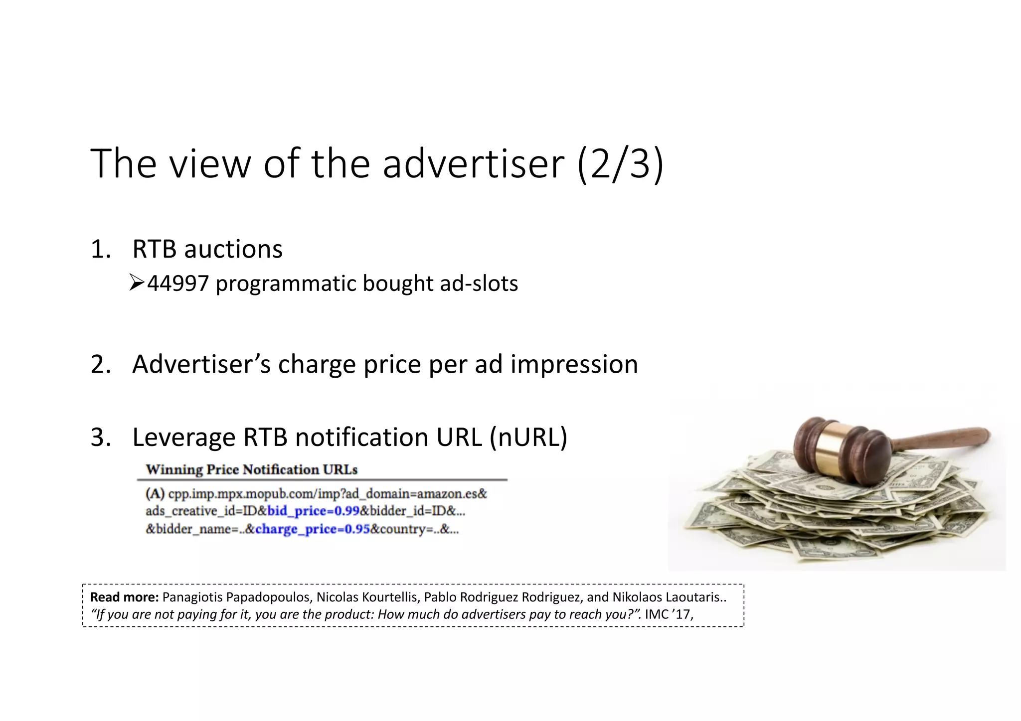 The view of the advertiser (2/3)
1. RTB auctions
Ø44997 programmatic bought ad-slots
2. Advertiser’s charge price per ad impression
3. Leverage RTB notification URL (nURL)
Panagiotis Papadopoulos ~ panpap@ics.forth.gr
Read more: Panagiotis Papadopoulos, Nicolas Kourtellis, Pablo Rodriguez Rodriguez, and Nikolaos Laoutaris..
“If you are not paying for it, you are the product: How much do advertisers pay to reach you?”. IMC ’17,
 