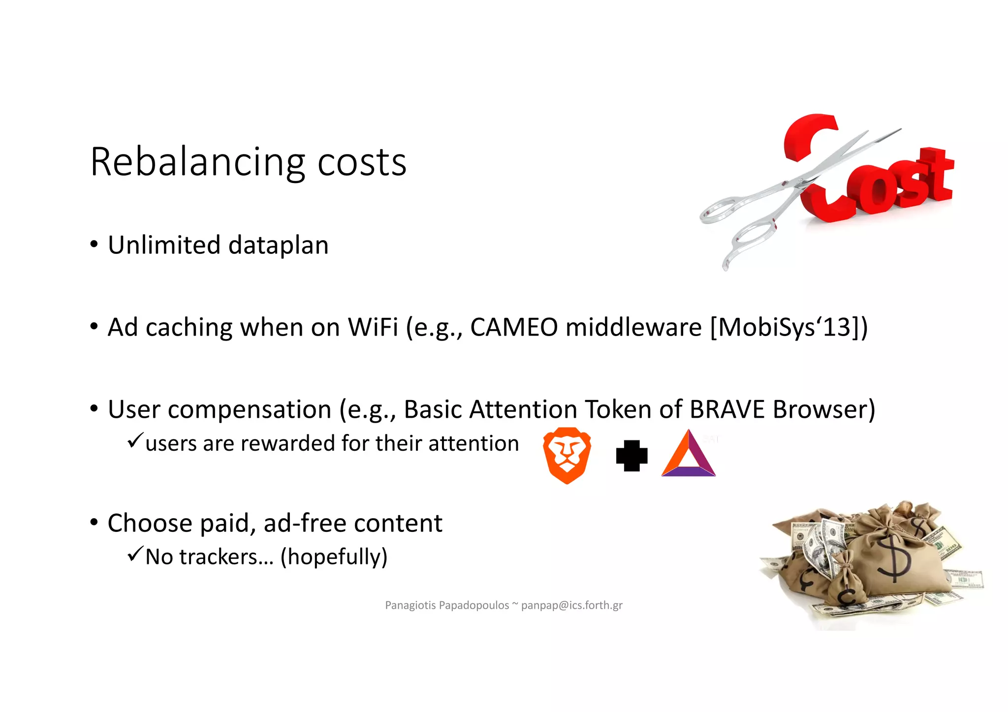 Rebalancing costs
• Unlimited dataplan
• Ad caching when on WiFi (e.g., CAMEO middleware [MobiSys‘13])
• User compensation (e.g., Basic Attention Token of BRAVE Browser)
üusers are rewarded for their attention
• Choose paid, ad-free content
üNo trackers… (hopefully)
Panagiotis Papadopoulos ~ panpap@ics.forth.gr
 