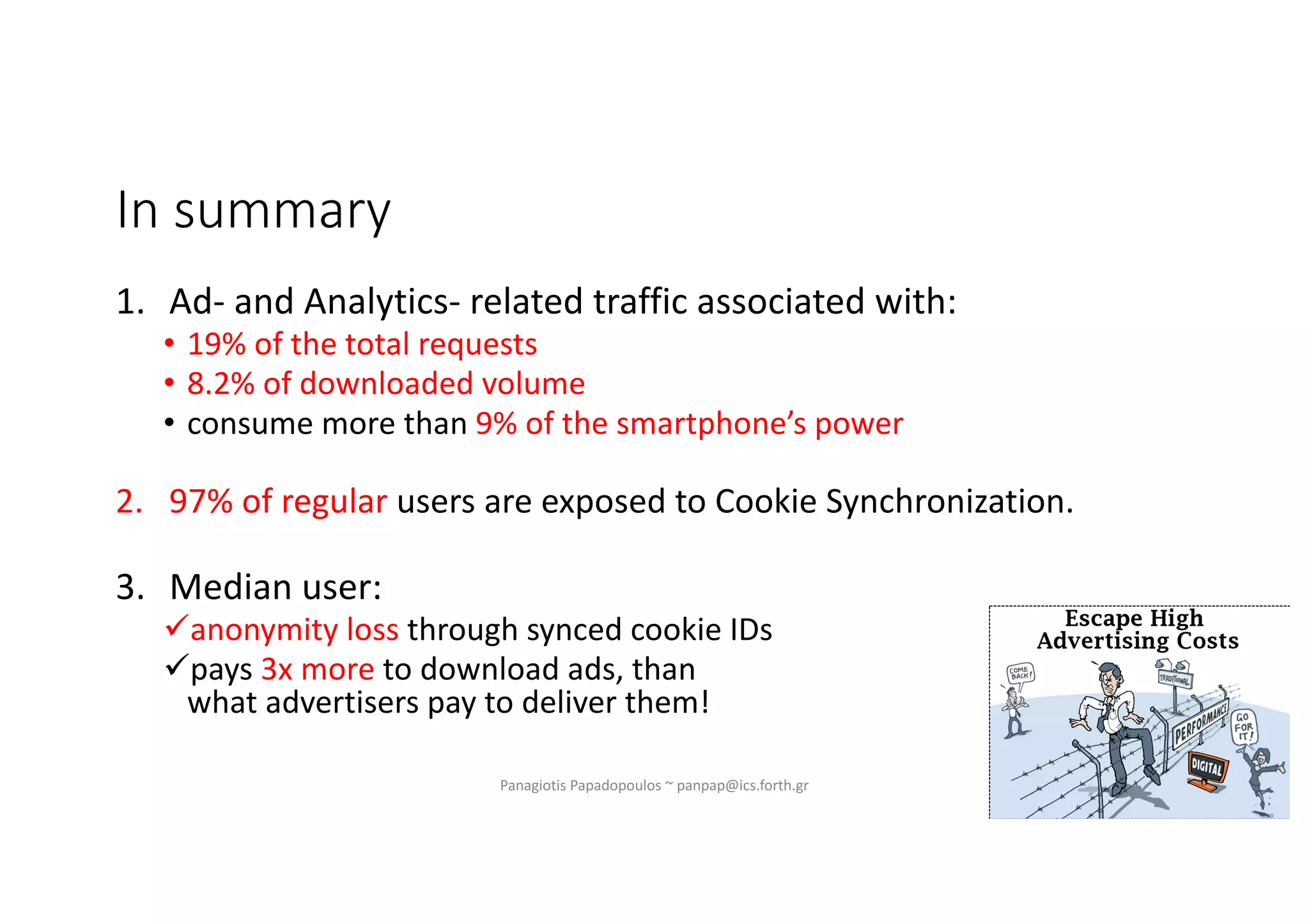 Panagiotis Papadopoulos ~ panpap@ics.forth.gr
1. Ad- and Analytics- related traffic associated with:
• 19% of the total requests
• 8.2% of downloaded volume
• consume more than 9% of the smartphone’s power
2. 97% of regular users are exposed to Cookie Synchronization.
3. Median user:
üanonymity loss through synced cookie IDs
üpays 3x more to download ads, than
what advertisers pay to deliver them!
In summary
 